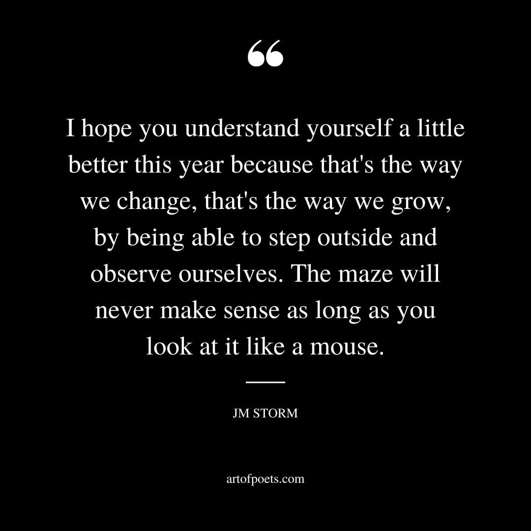 I hope you understand yourself a little better this year because thats the way we change thats the way we grow by being able to step outside and observe ourselves