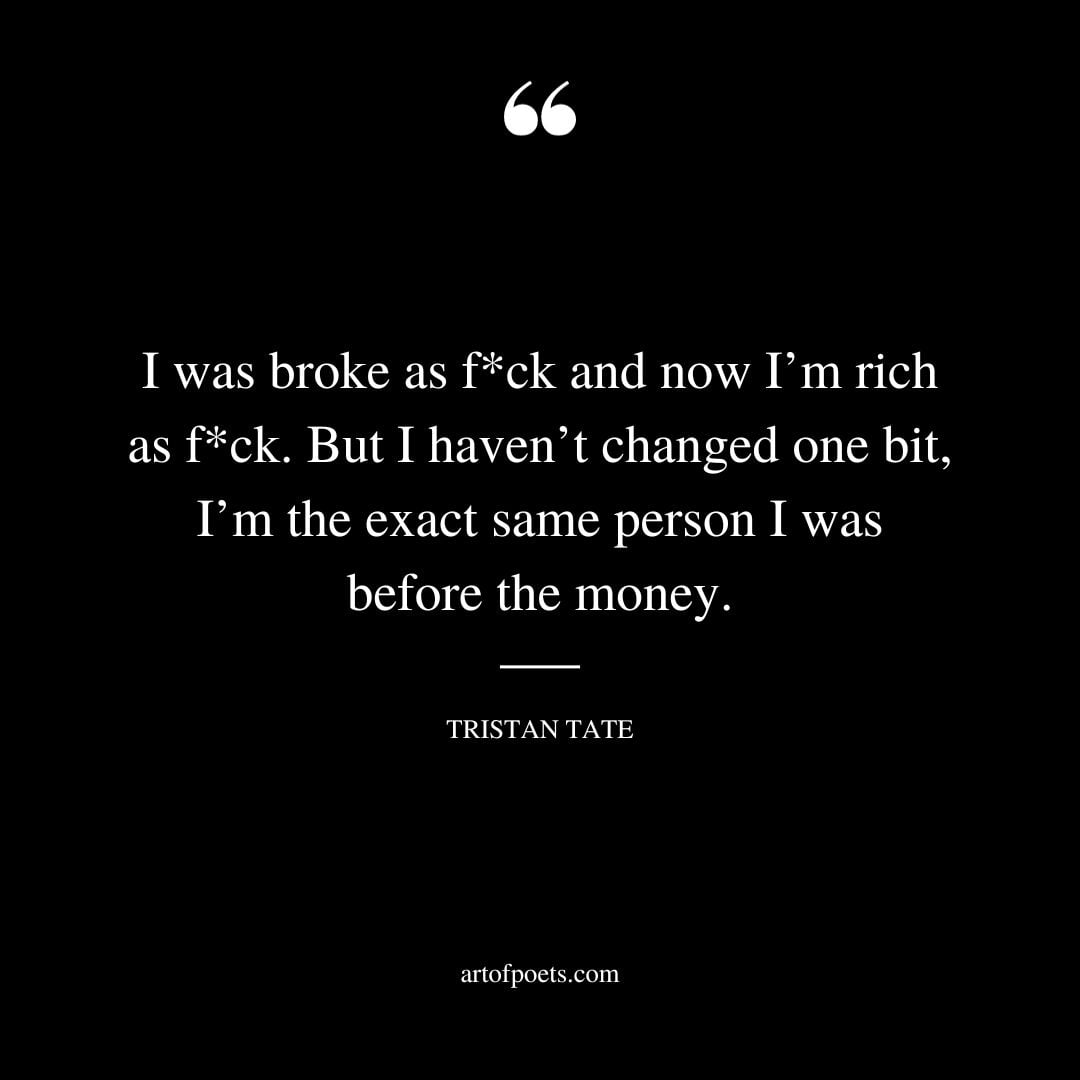 I was broke as f ck and now Im rich as f ck. But I havent changed one bit Im the exact same person I was before the money