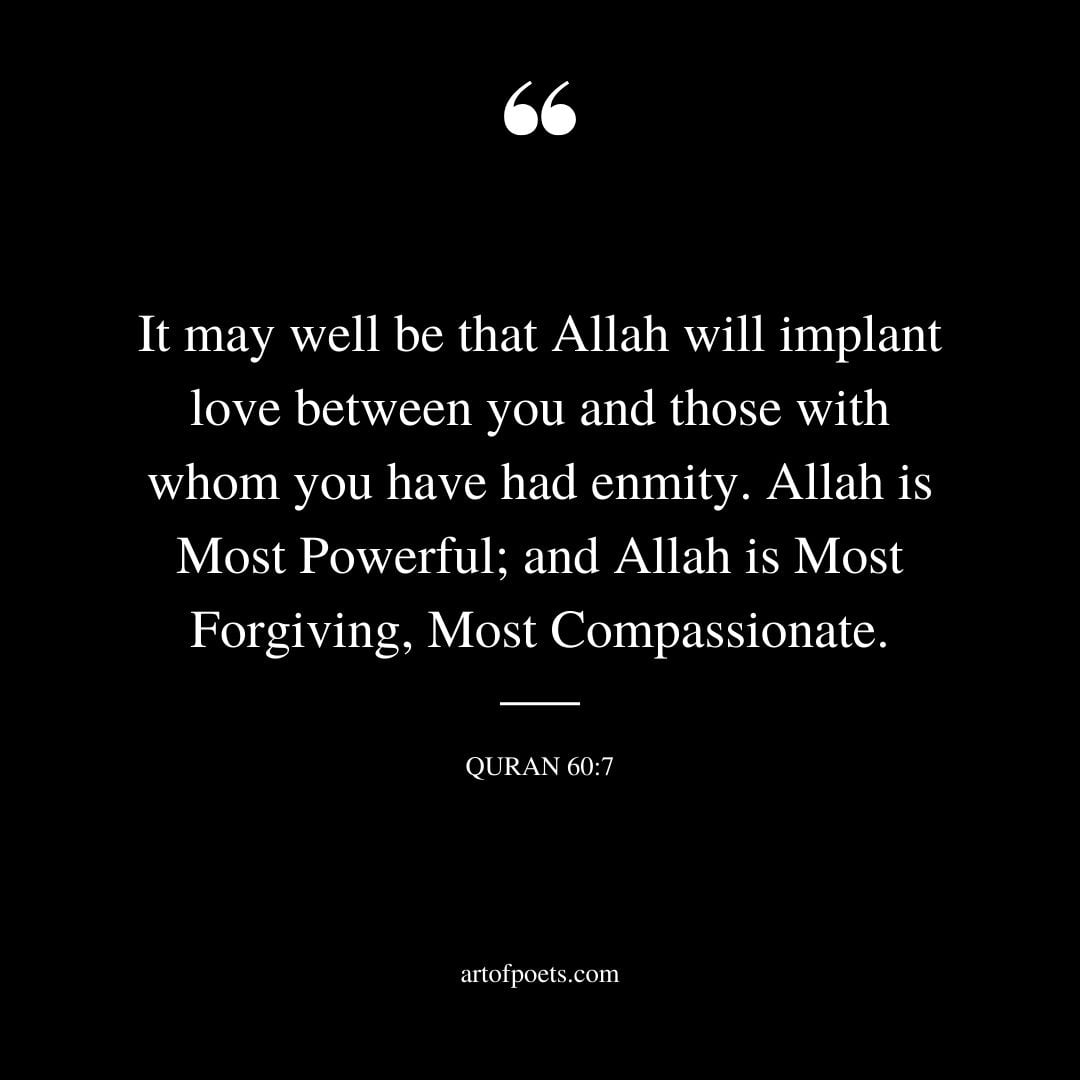 It may well be that Allah will implant love between you and those with whom you have had enmity. Allah is Most Powerful and Allah is Most Forgiving Most Compassionate. Quran 60 7