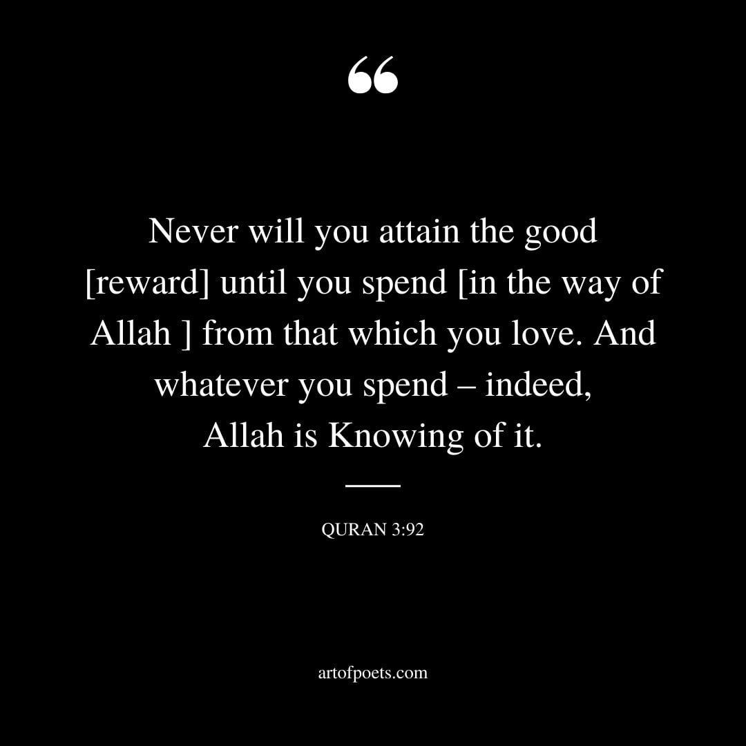 Never will you attain the good reward until you spend in the way of Allah from that which you love. And whatever you spend – indeed Allah is Knowing of it Quran 3 92