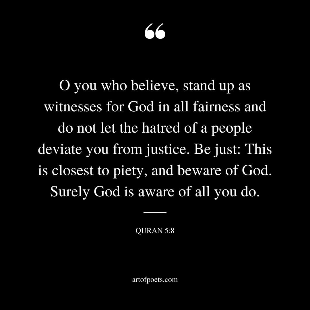 O you who believe stand up as witnesses for God in all fairness and do not let the hatred of a people deviate you from justice