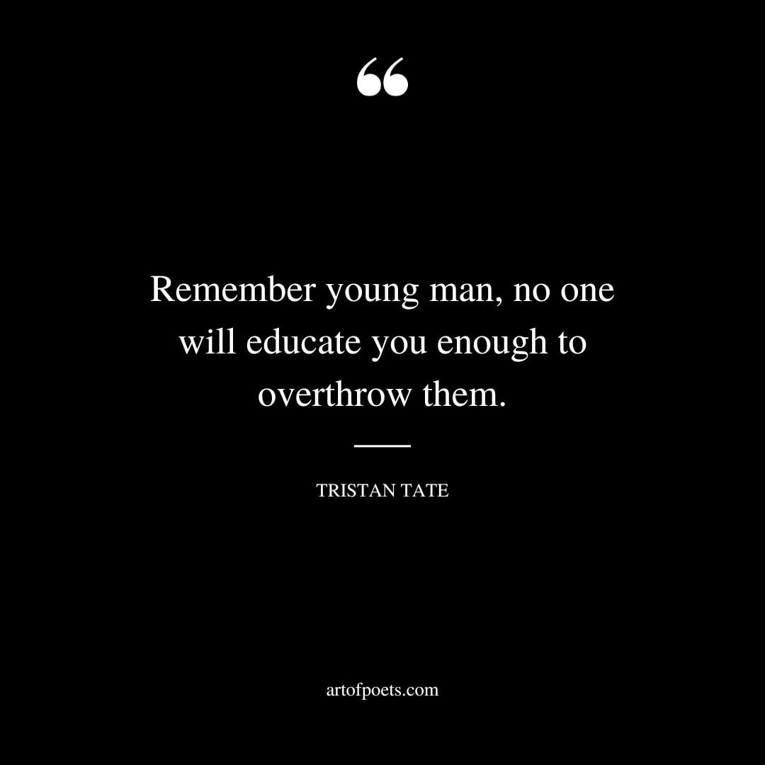 Remember young man no one will educate you enough to overthrow them