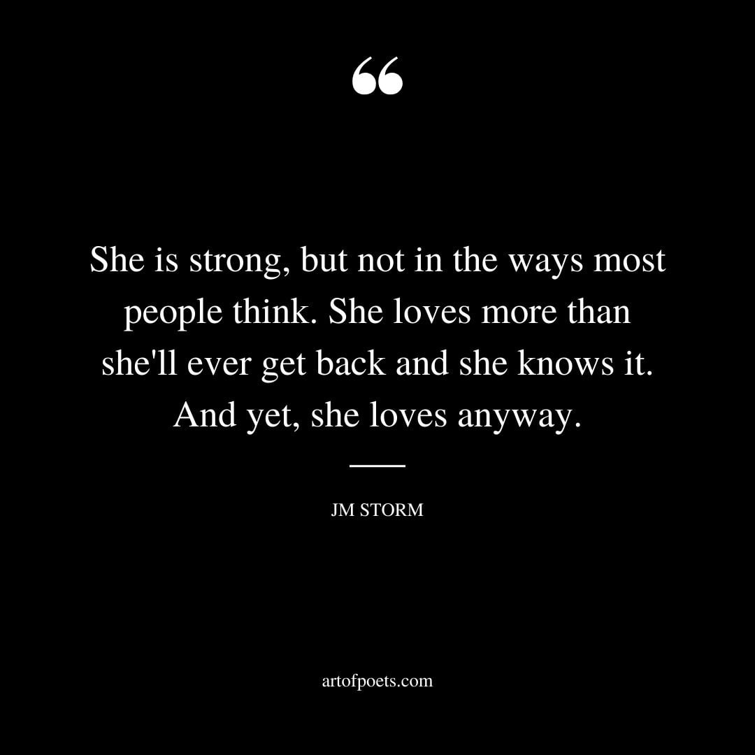 She is strong but not in the ways most people think. She loves more than shell ever get back and she knows it. And yet she loves anyway