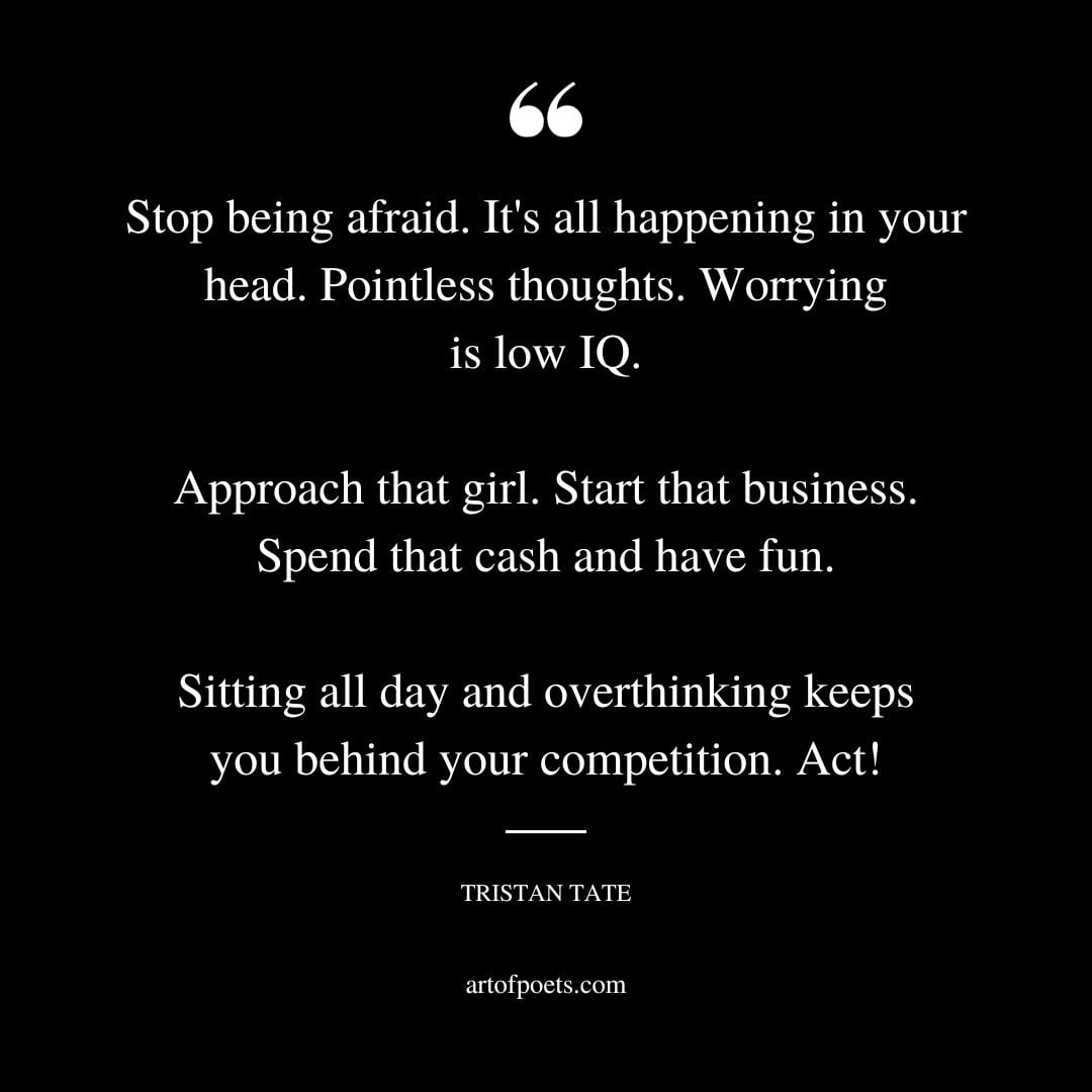 Stop being afraid. Its all happening in your head. Pointless thoughts. Worrying is low IQ. Approach that girl. Start that business. Spend that cash and have fun