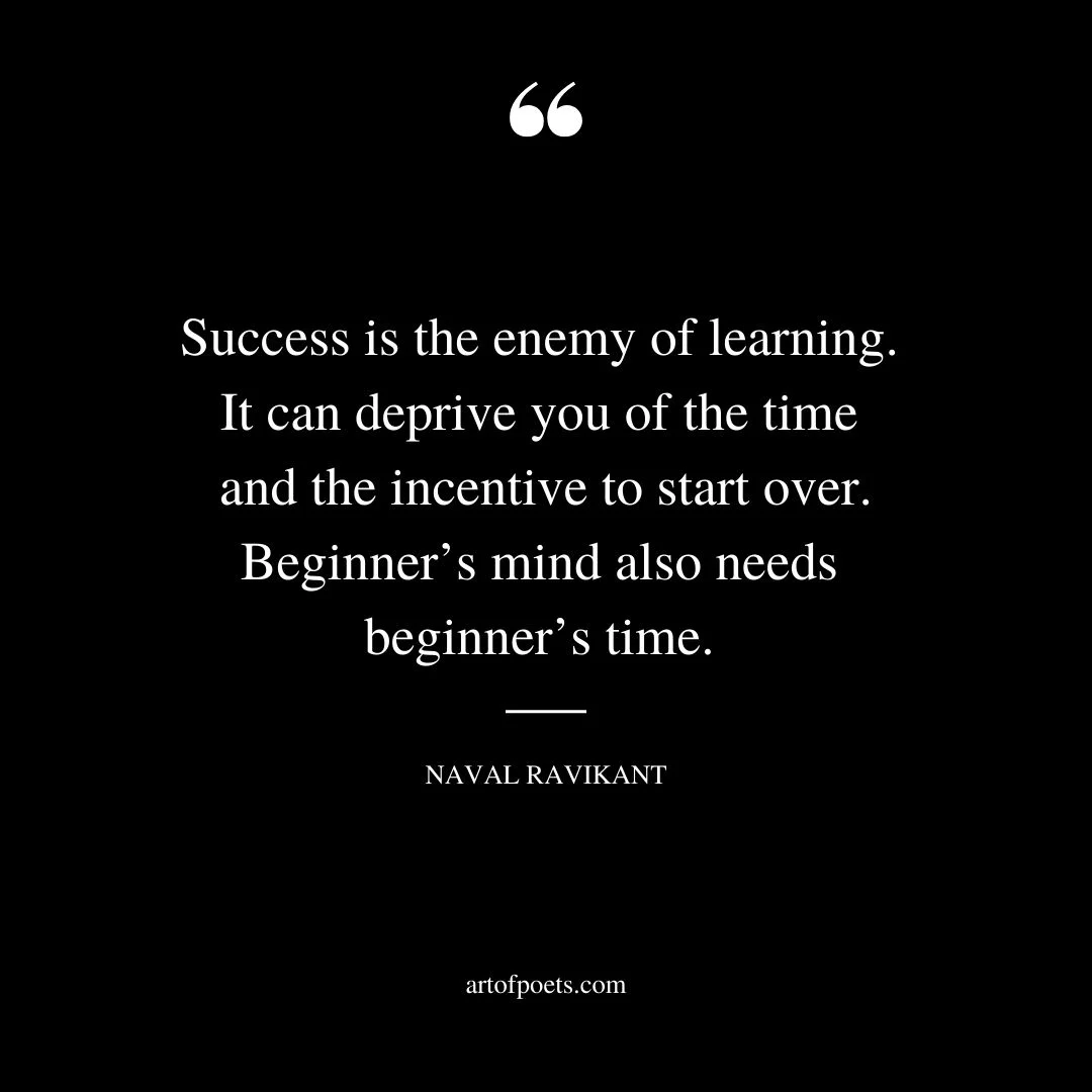 Success is the enemy of learning. It can deprive you of the time and the incentive to start over. Beginners mind also needs beginners time