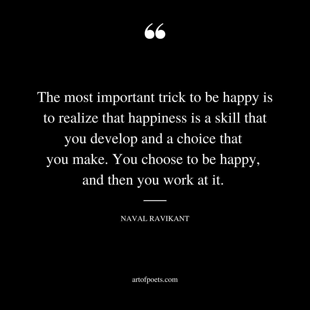 The most important trick to be happy is to realize that happiness is a skill that you develop and a choice that you make. You choose to be happy and then you work at it