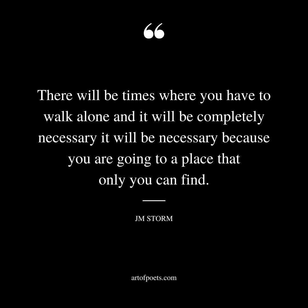 There will be times where you have to walk alone and it will be completely necessary it will be necessary because you are going to a place that only you can find