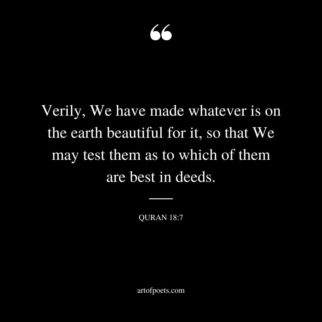 Verily We have made whatever is on the earth beautiful for it so thatWe may test them as to which of them are best in deeds. Surah al Kahf 18 7