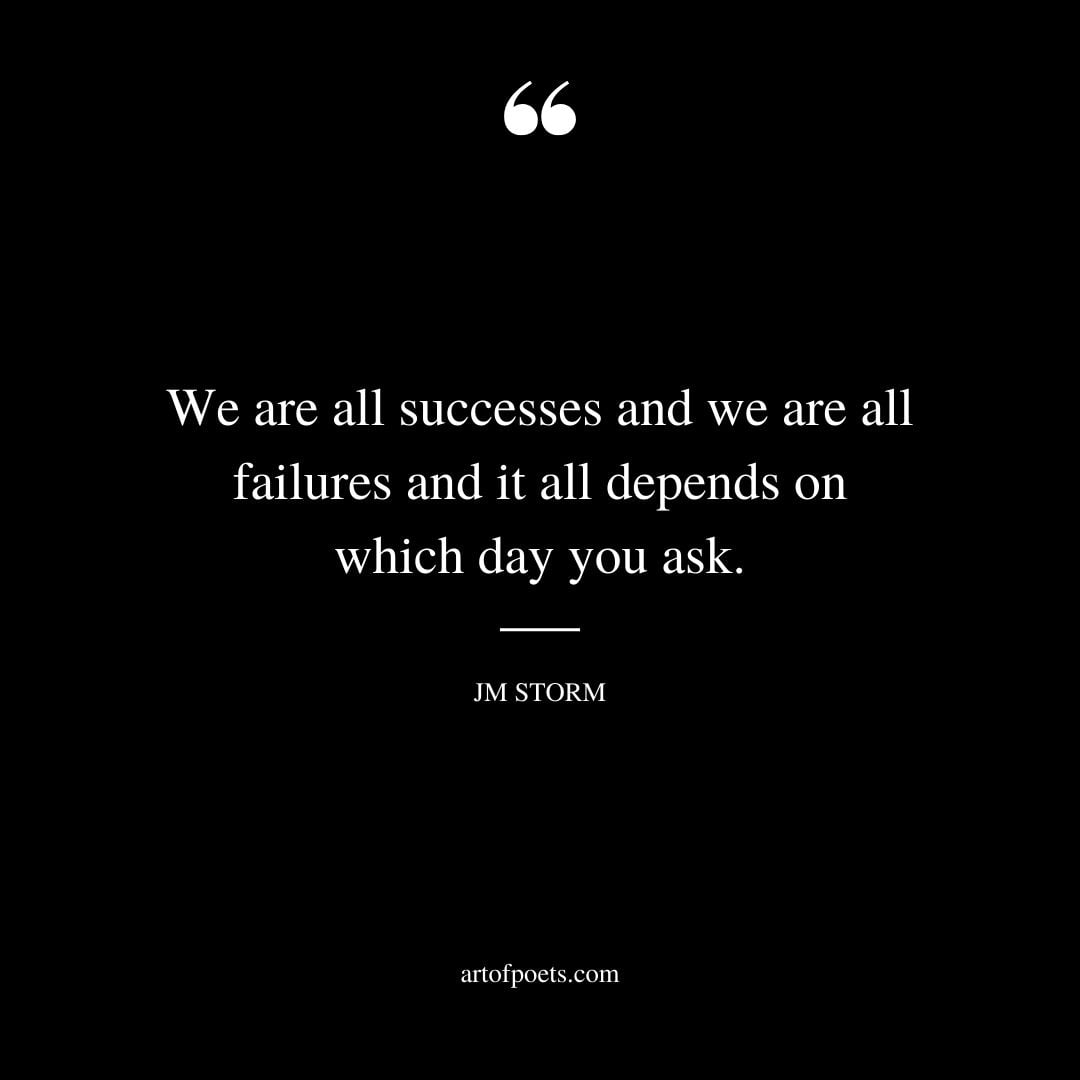 We are all successes and we are all failures and it all depends on which day you ask