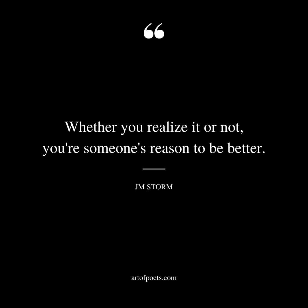 Whether you realize it or not youre someones reason to be better