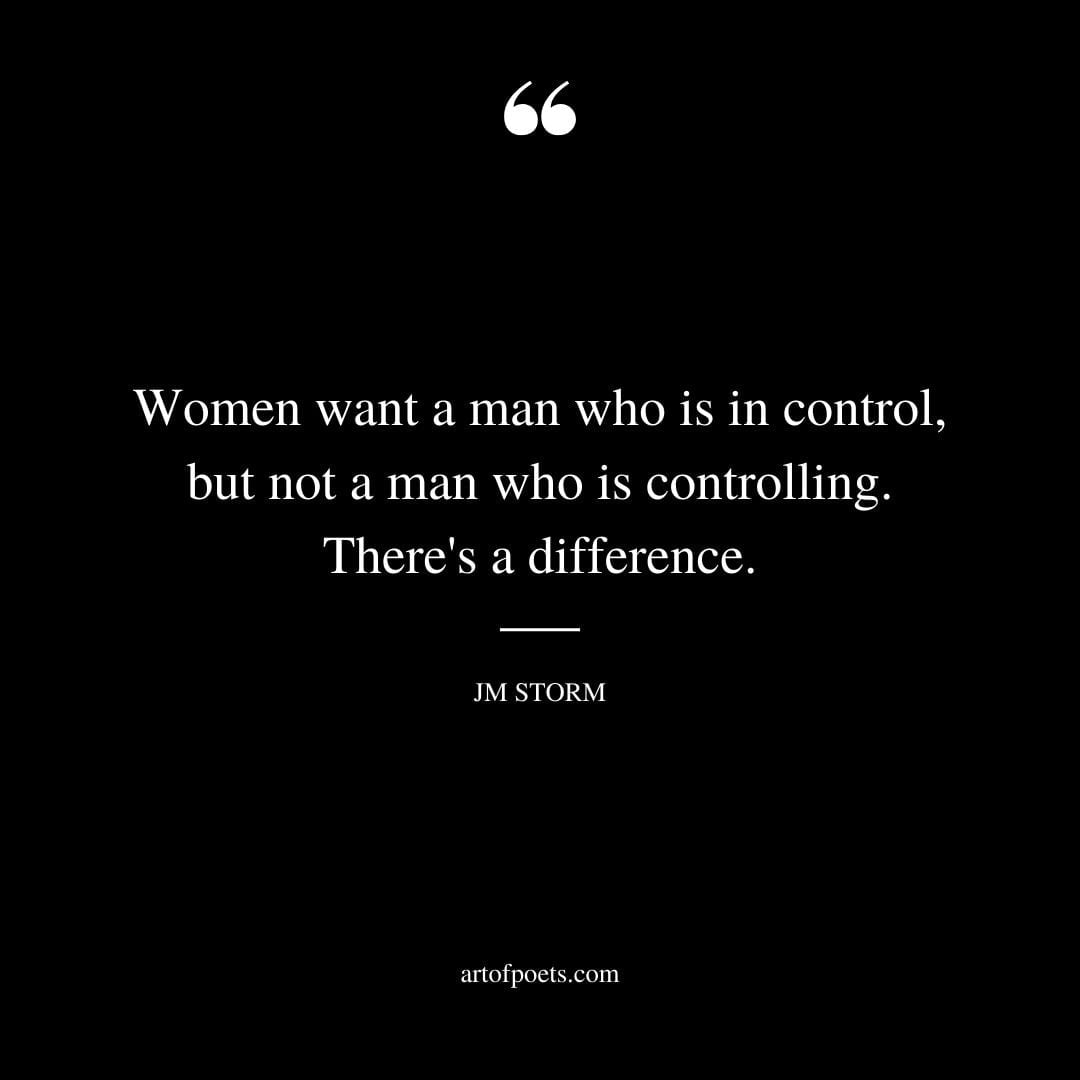Women want a man who is in control but not a man who is controlling. Theres a difference