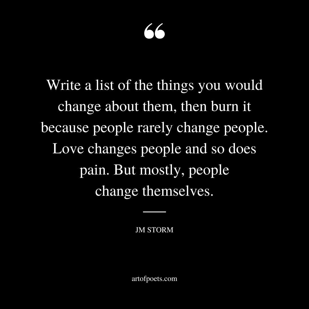 Write a list of the things you would change about them then burn it because people rarely change people. Love changes people and so does pain. But mostly people change themselves