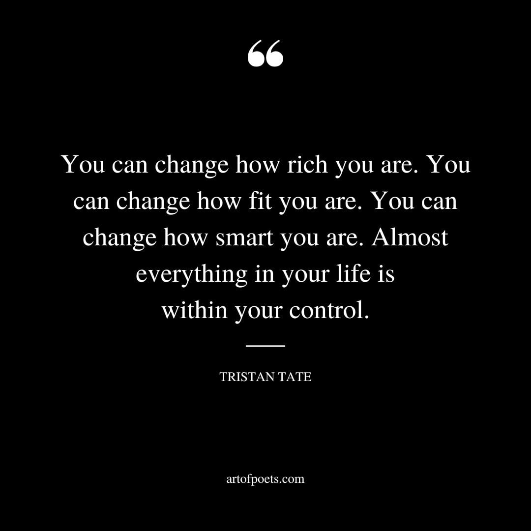 You can change how rich you are. You can change how fit you are. You can change how smart you are. Almost everything in your life is within your control