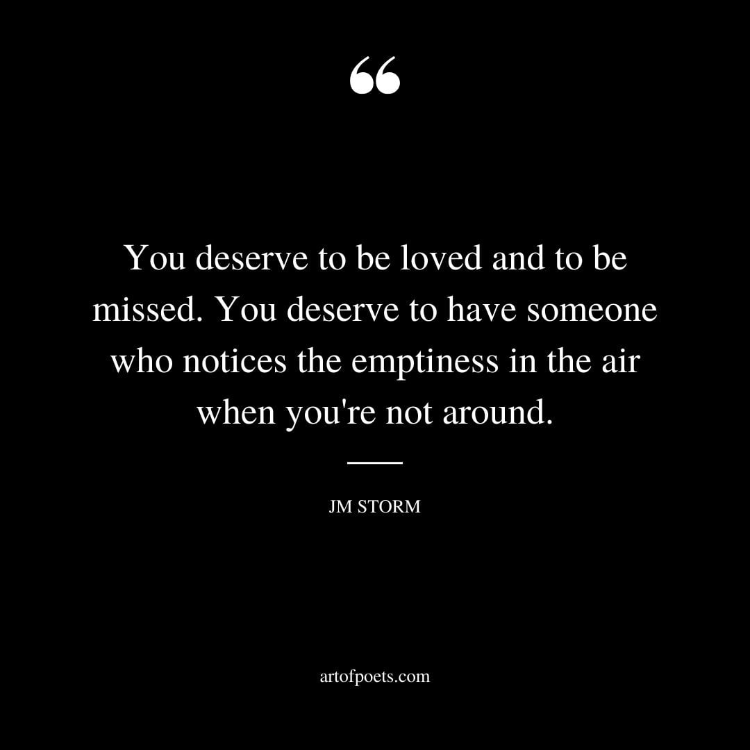 You deserve to be loved and to be missed. You deserve to have someone who notices the emptiness in the air when youre not around