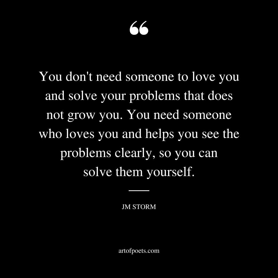 You dont need someone to love you and solve your problems that does not grow you. You need someone who loves you and helps you see the problems clearly so you can solve them yourself
