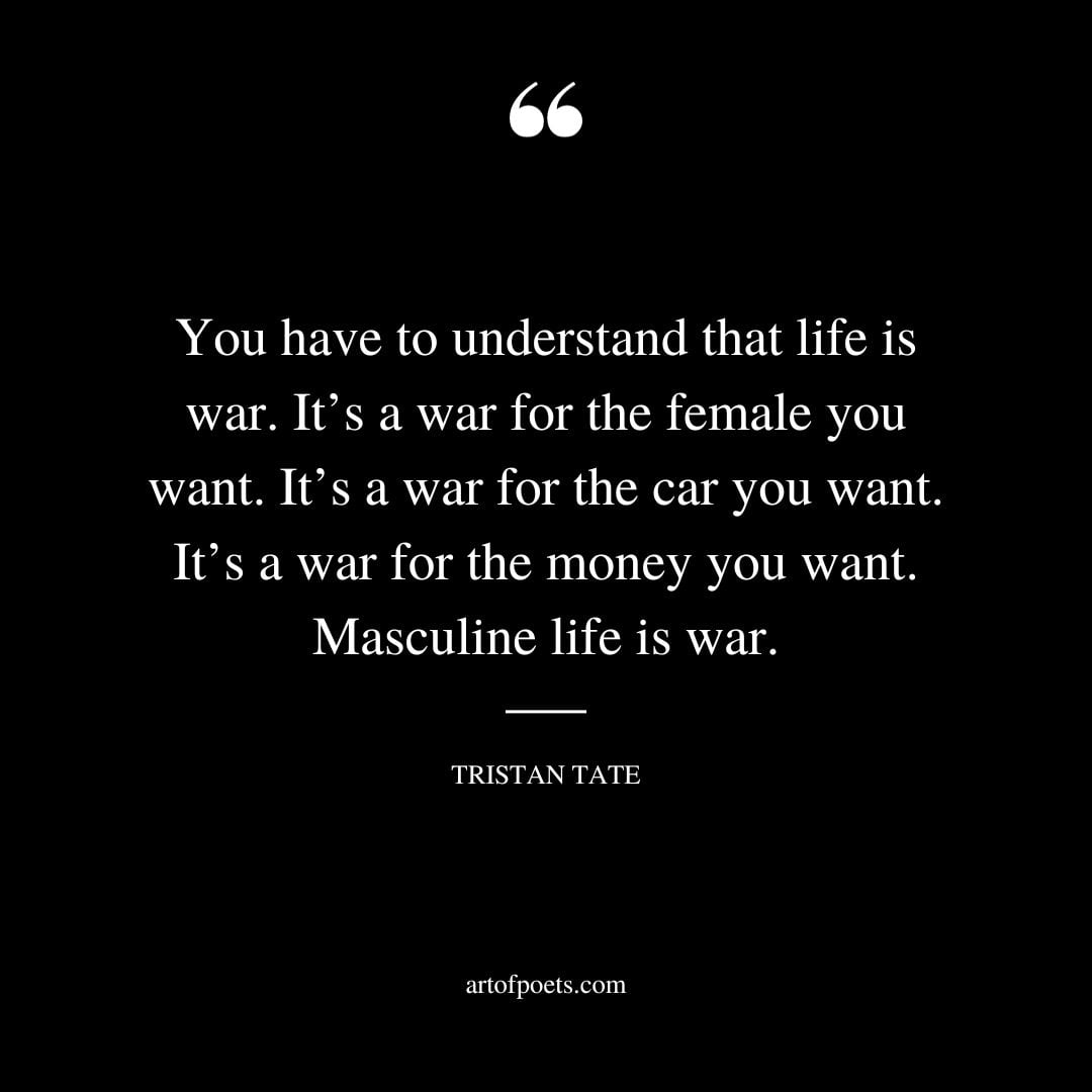 You have to understand that life is war. Its a war for the female you want. Its a war for the car you want. Its a war for the money you want. Masculine life is war