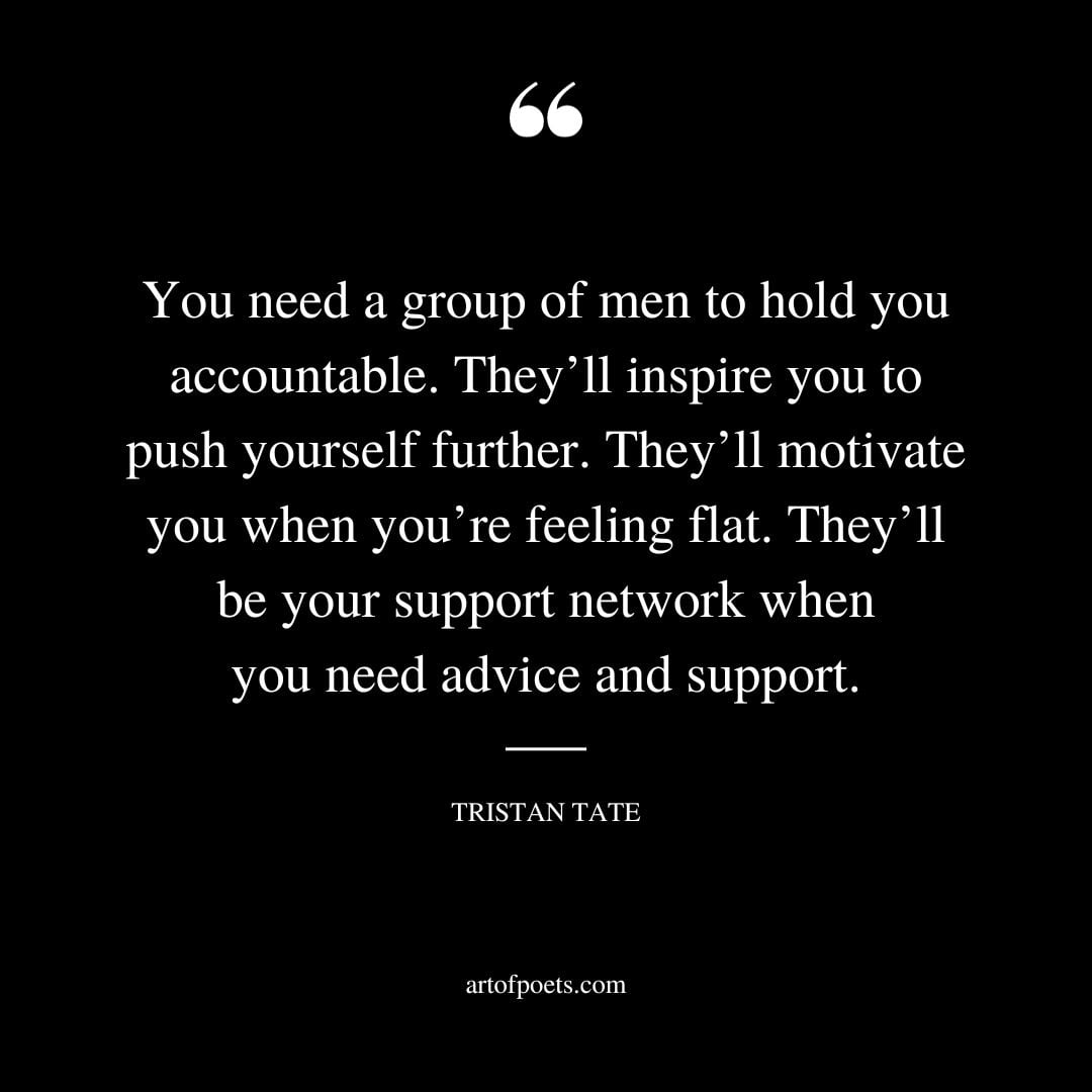 You need a group of men to hold you accountable. Theyll inspire you to push yourself further. Theyll motivate you when youre feeling flat