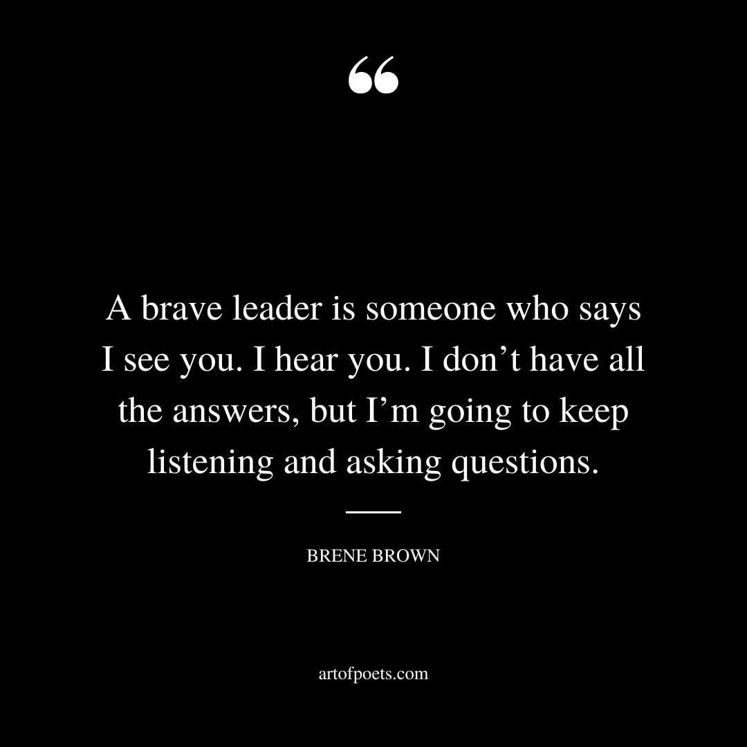 A brave leader is someone who says I see you. I hear you. I dont have all the answers but Im going to keep listening and asking questions