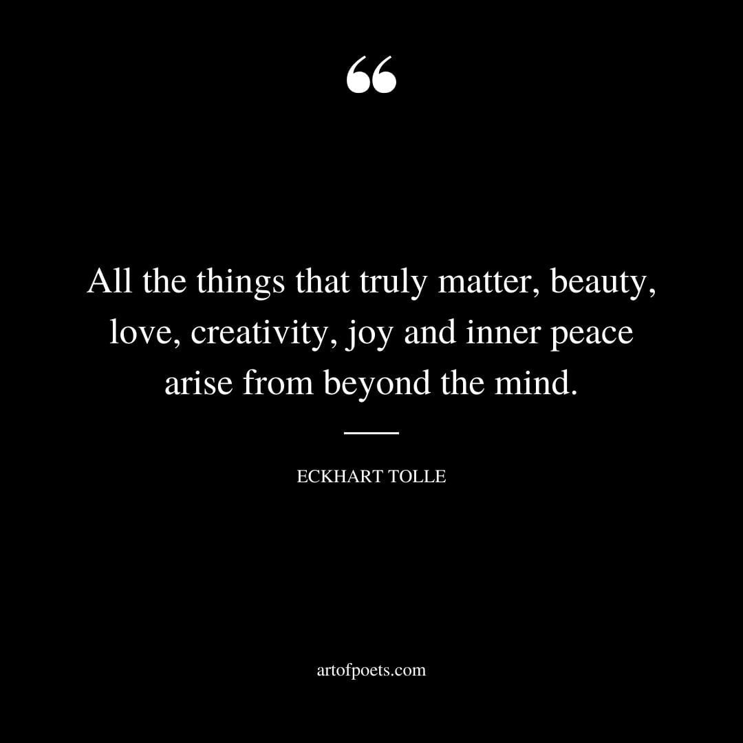 All the things that truly matter beauty love creativity joy and inner peace arise from beyond the mind