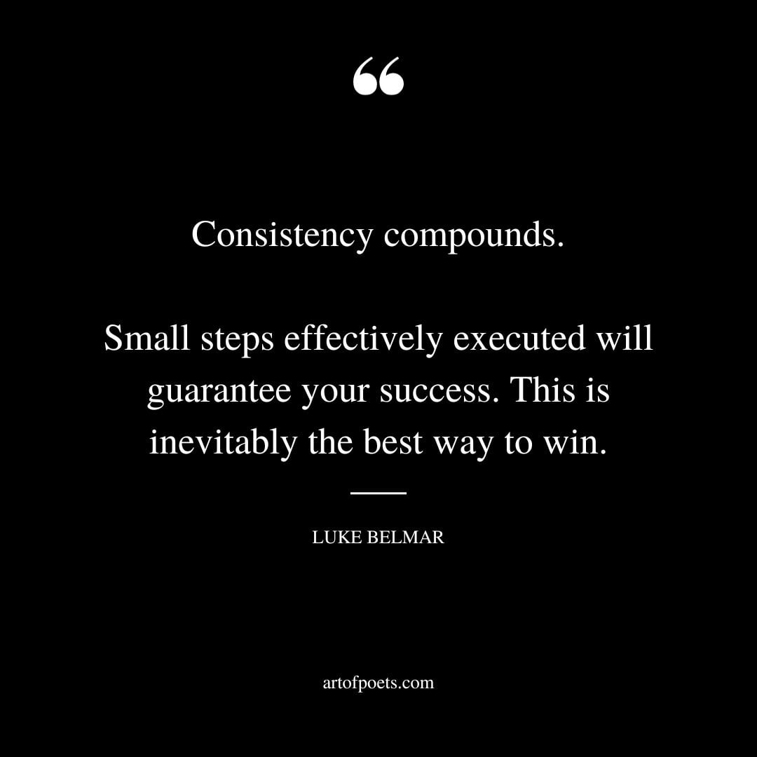 Consistency compounds. Small steps effectively executed will guarantee your success. This is inevitably the best way to win