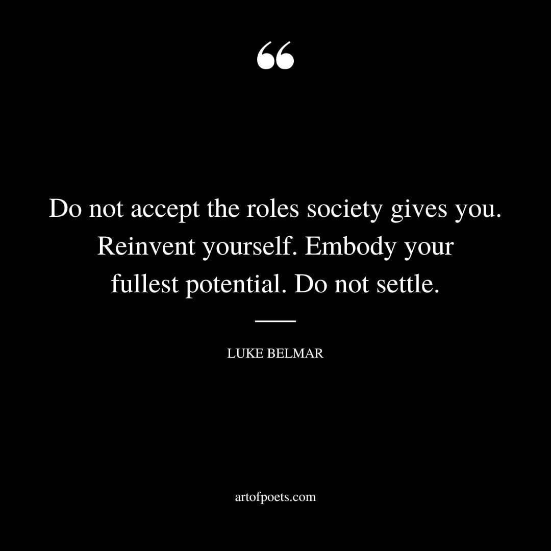 Do not accept the roles society gives you. Reinvent yourself. Embody your fullest potential. Do not settle