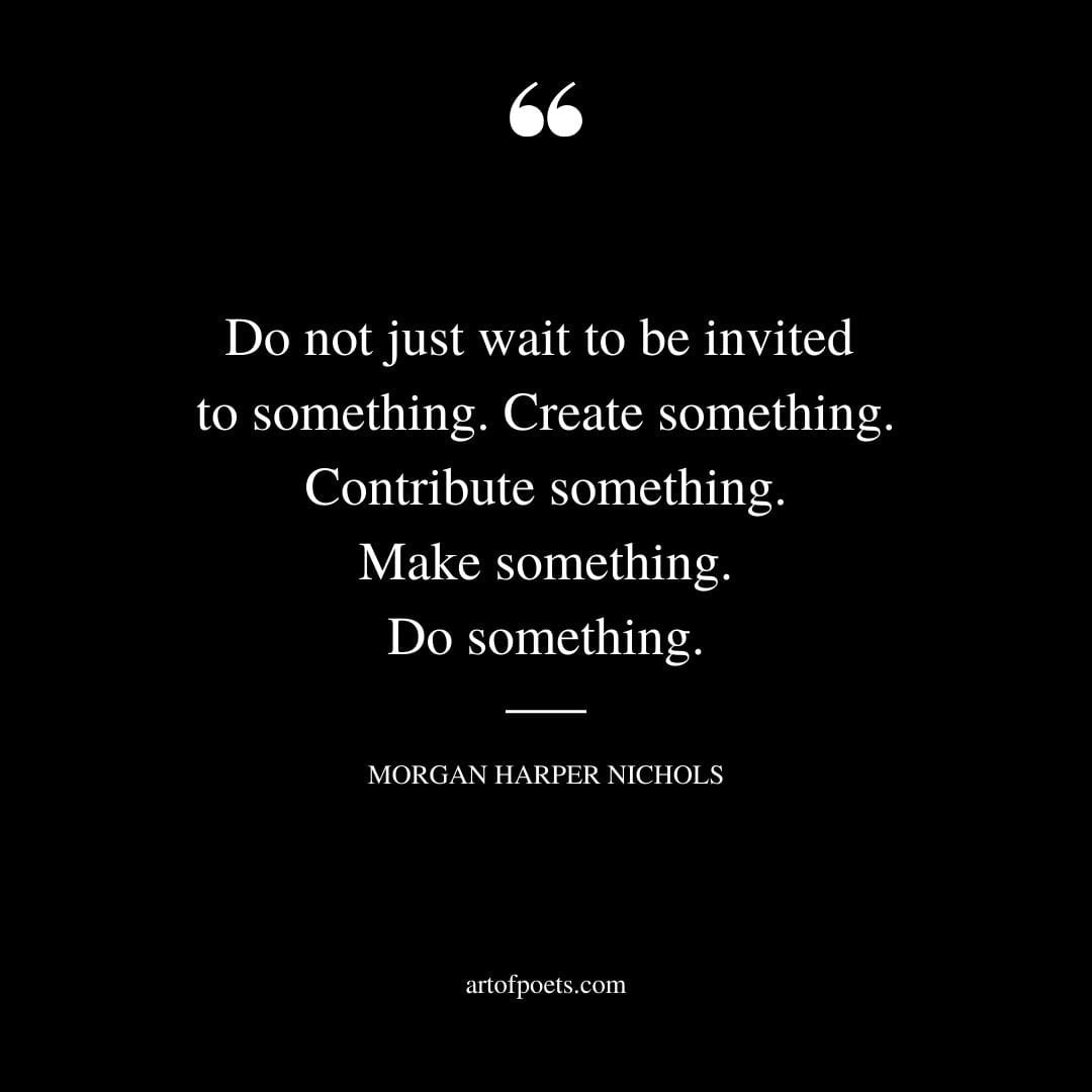 Do not just wait to be invited to something. Create something. Contribute something. Make something. Do something