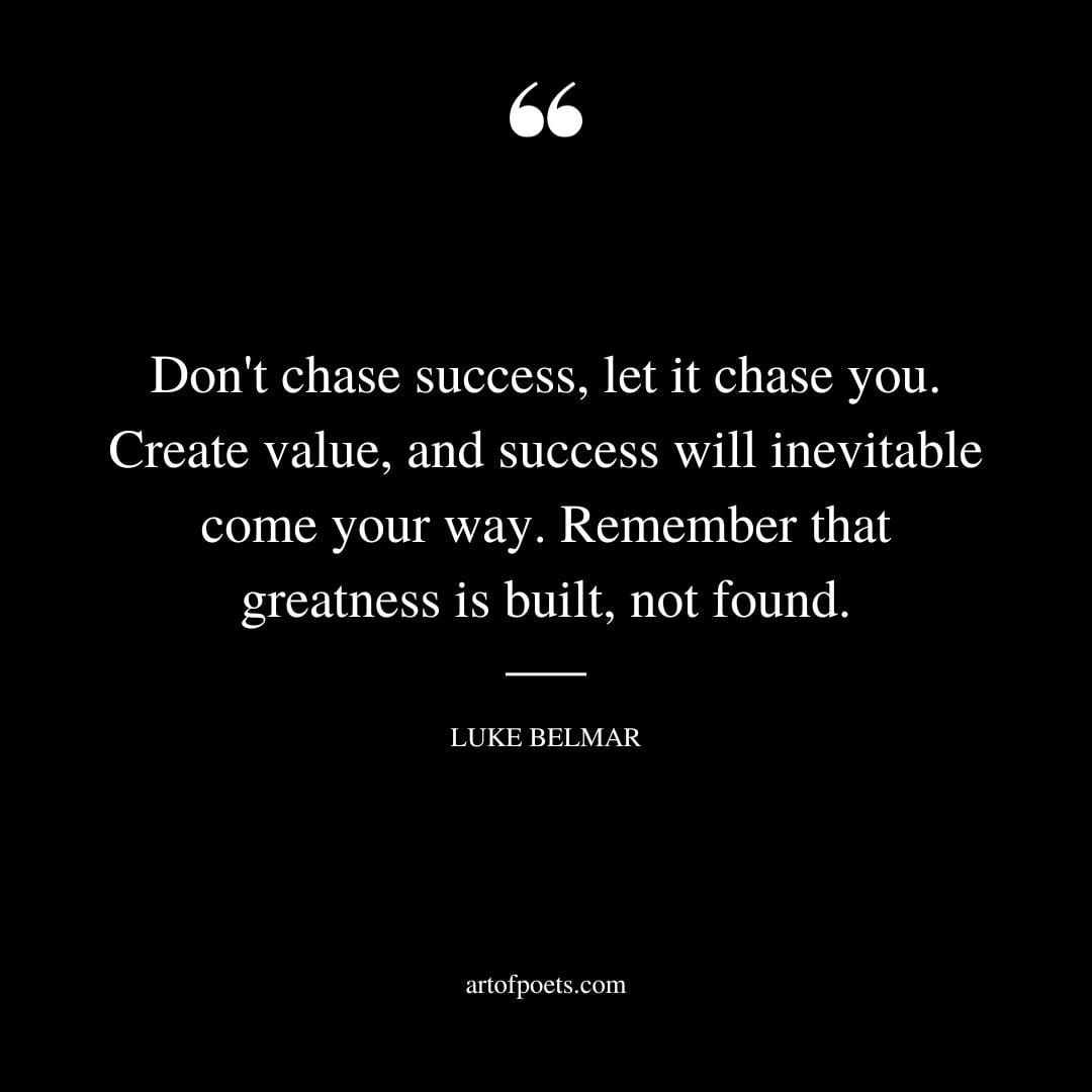 Dont chase success let it chase you. Create value and success will inevitable come your way. Remember that greatness is built not found