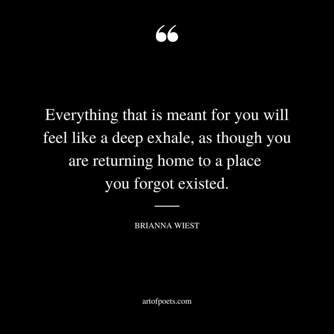 Everything that is meant for you will feel like a deep exhale as though you are returning home to a place you forgot