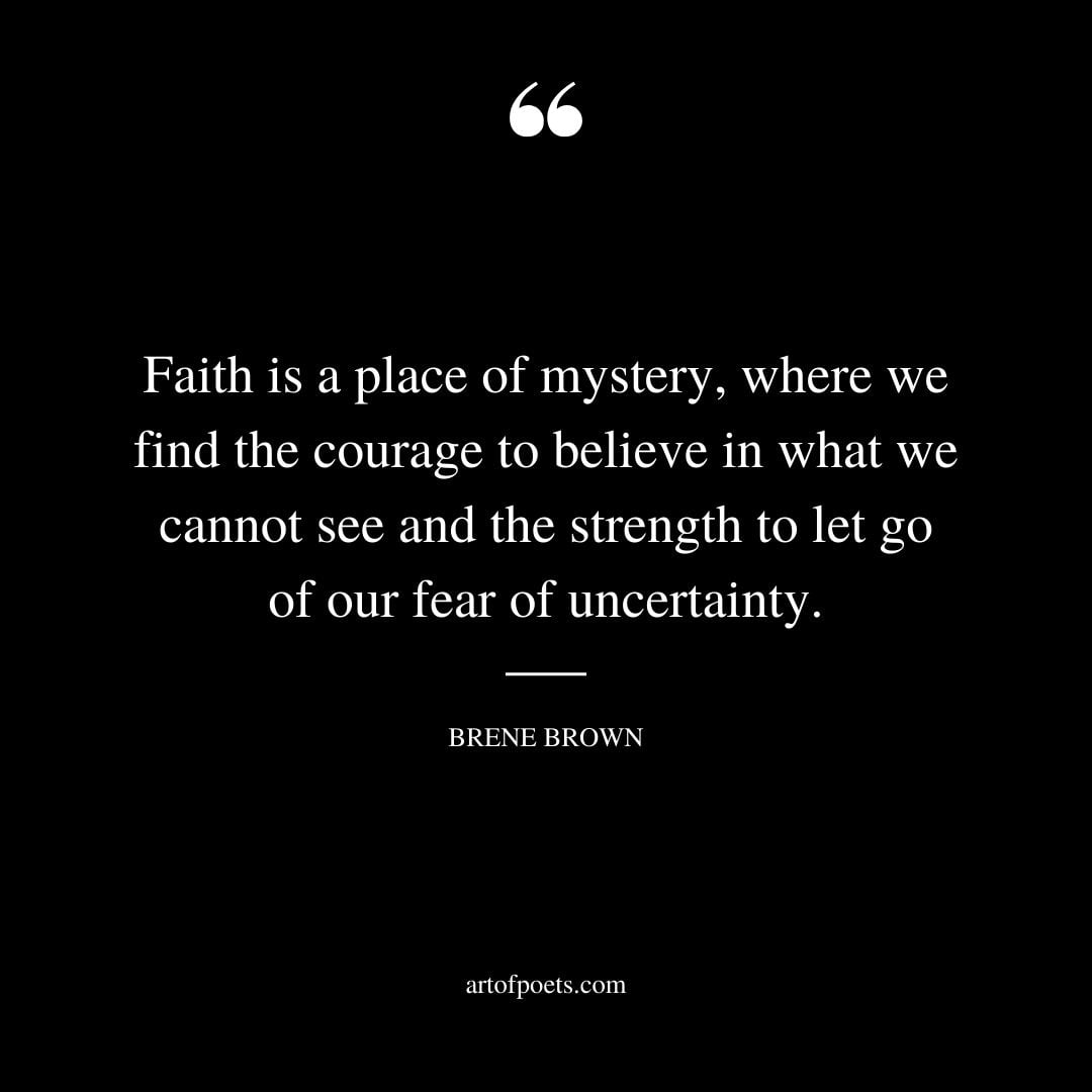 Faith is a place of mystery where we find the courage to believe in what we cannot see and the strength to let go of our fear of uncertainty