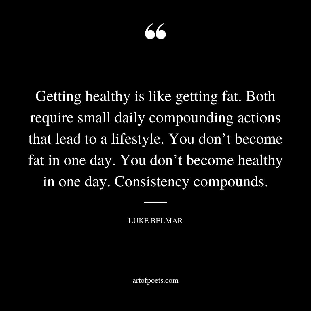 Getting healthy is like getting fat. Both require small daily compounding actions that lead to a lifestyle. You dont become fat in one day. You dont become healthy in one day