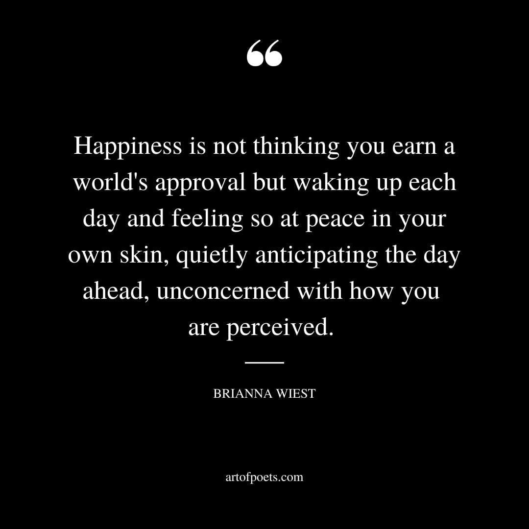 Happiness is not thinking you earn a worlds approval but waking up each day and feeling so at peace in your own skin quietly anticipating the day ahead