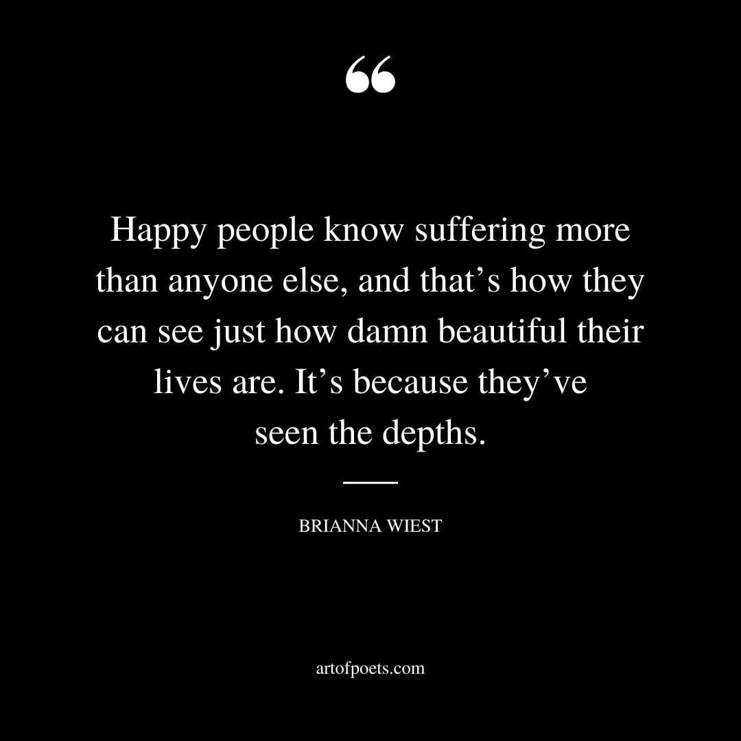 Happy people know suffering more than anyone else and thats how they can see just how damn beautiful their lives are. Its because theyve seen the depths