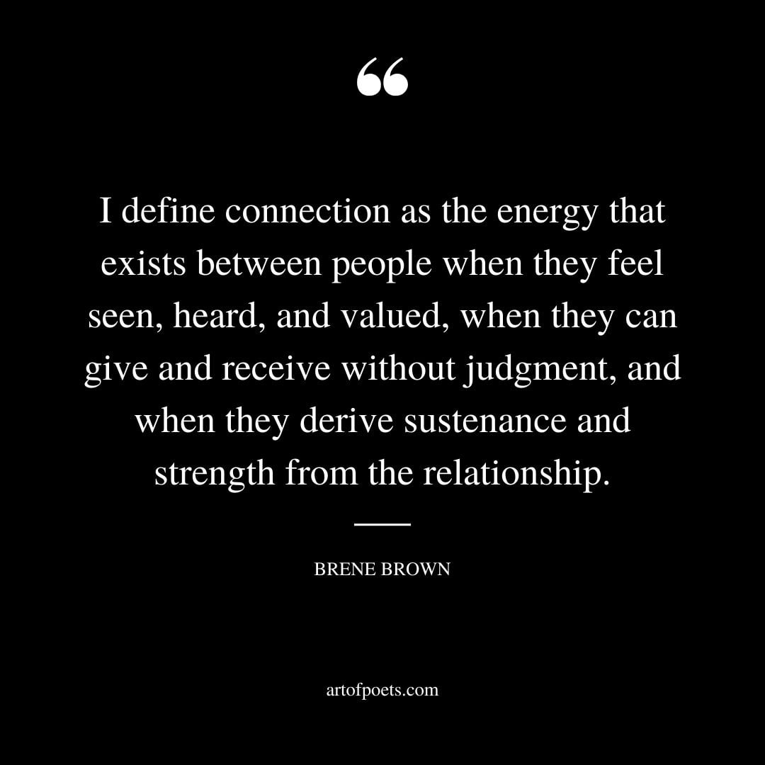 I define connection as the energy that exists between people when they feel seen heard and valued when they can give and receive without judgment