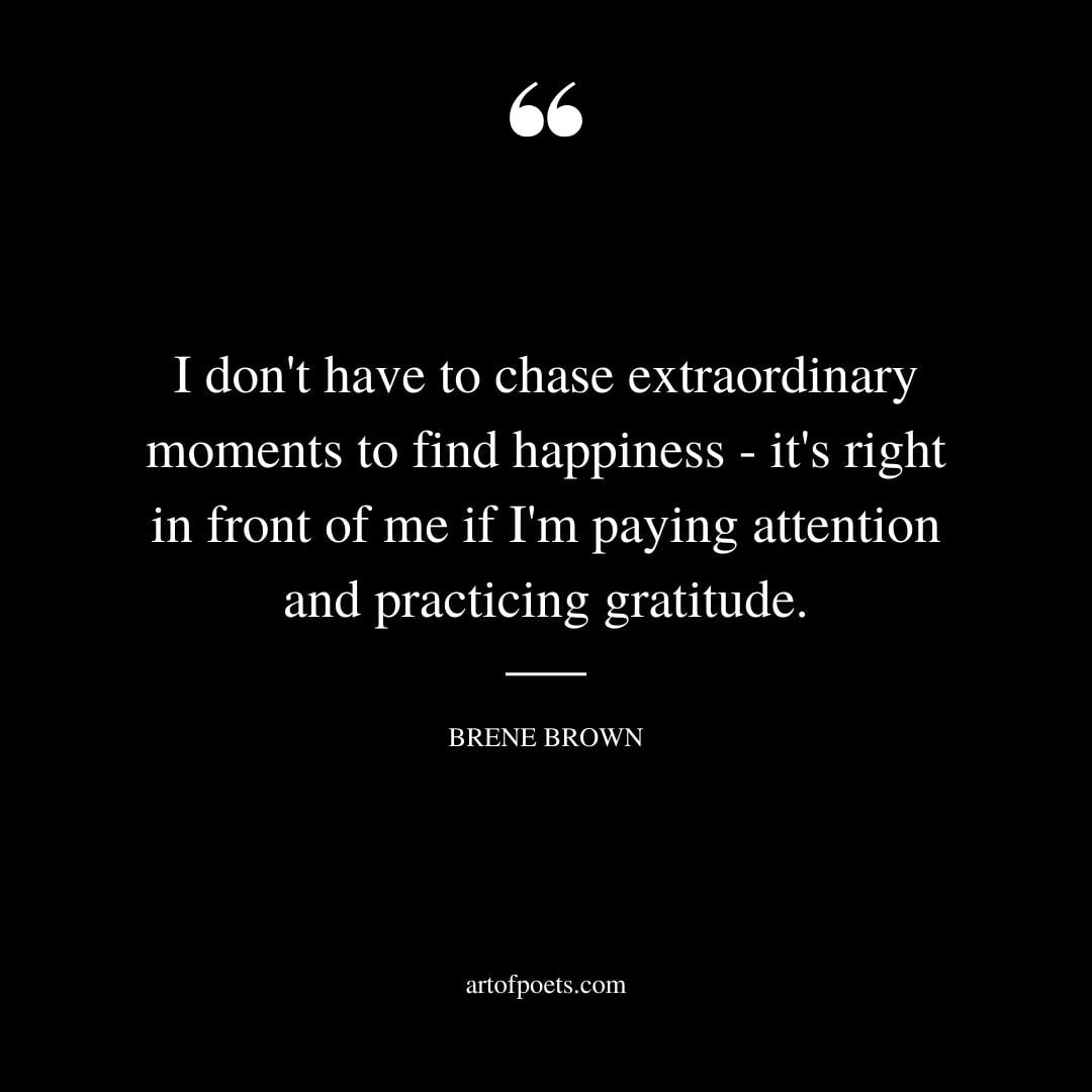 I dont have to chase extraordinary moments to find happiness its right in front of me if Im paying attention and practicing gratitude