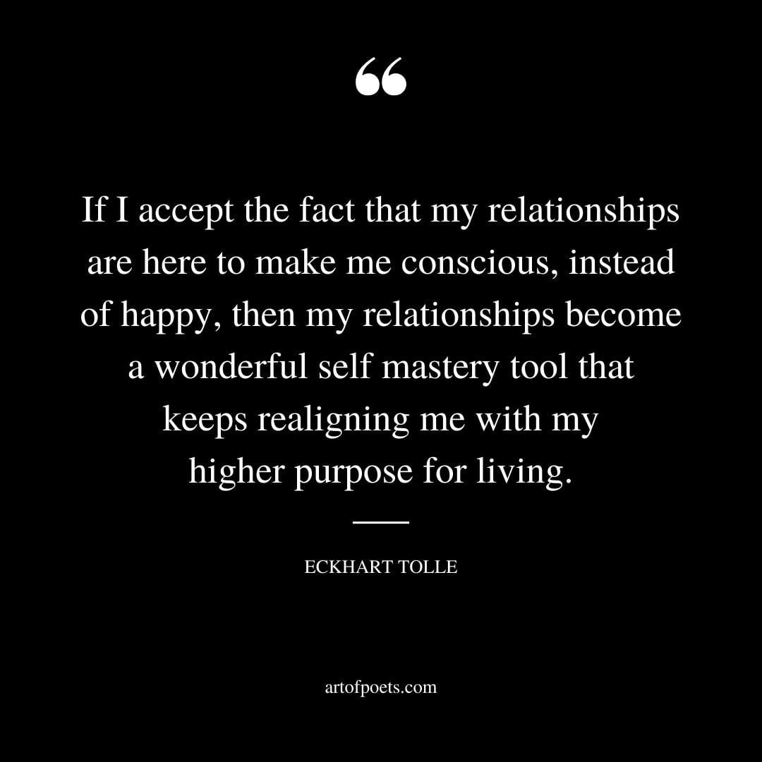 If I accept the fact that my relationships are here to make me conscious instead of happy then my relationships become a wonderful self mastery tool