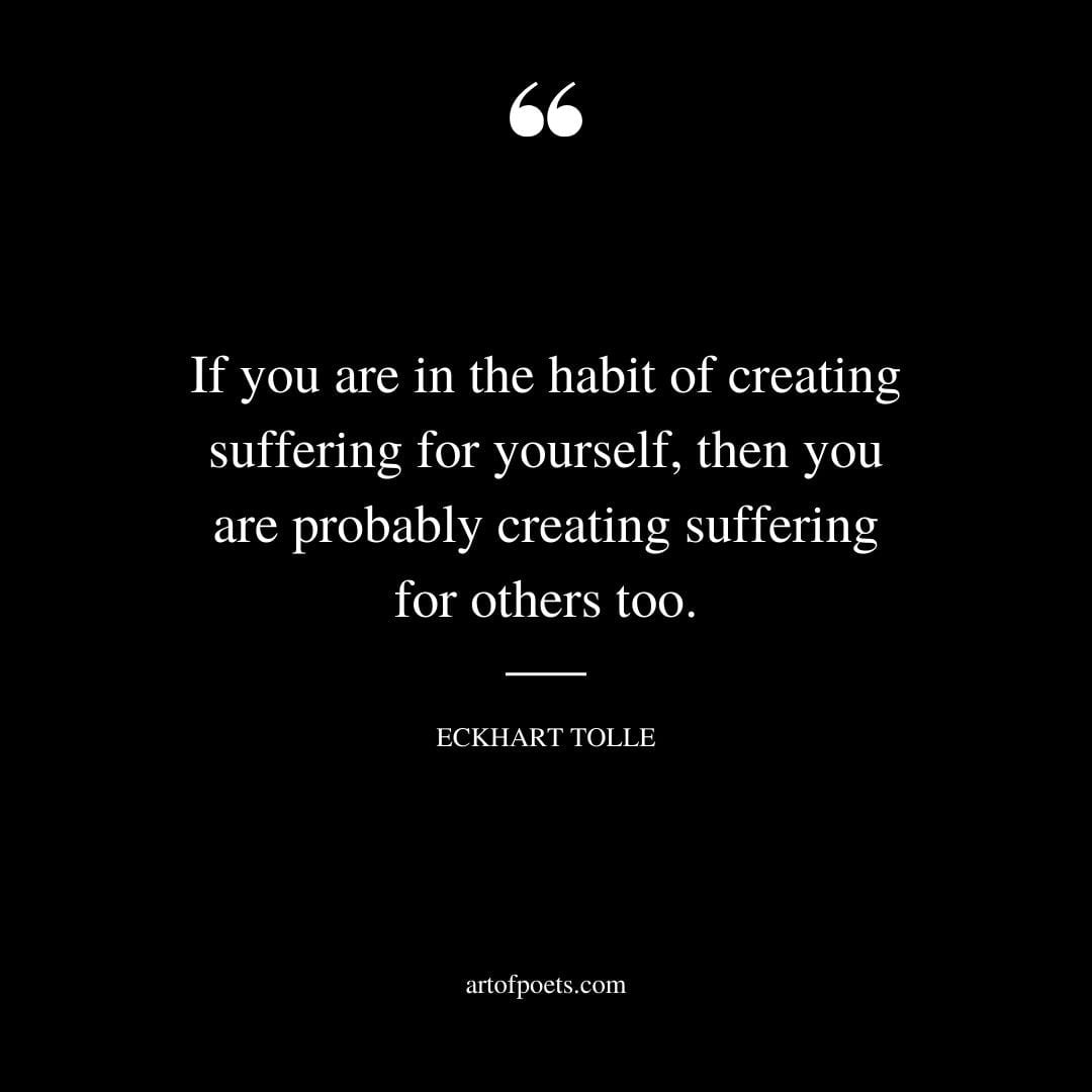 If you are in the habit of creating suffering for yourself then you are probably creating suffering for others too