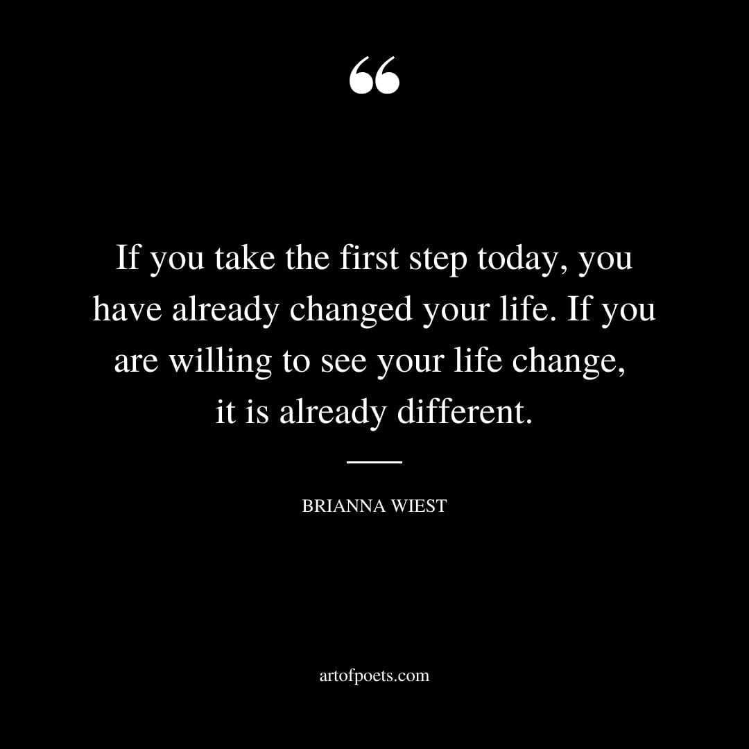If you take the first step today you have already changed your life. If you are willing to see your life change it is already different