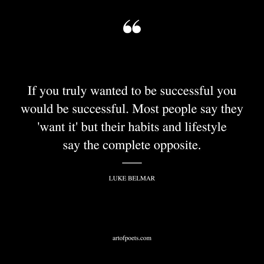 If you truly wanted to be successful you would be successful. Most people say they want it but their habits and lifestyle say the complete opposite