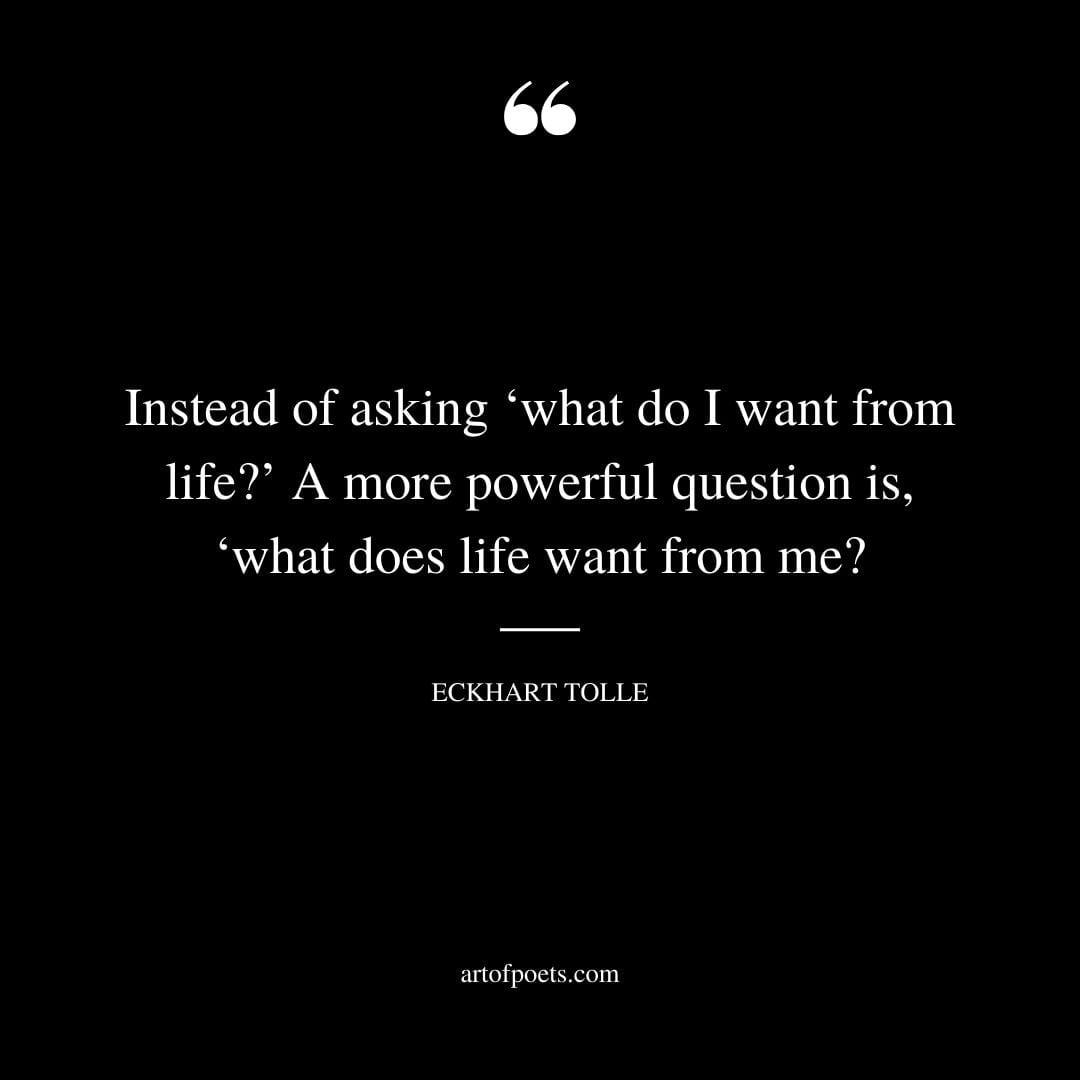 Instead of asking ‘what do I want from life A more powerful question is ‘what does life want from me
