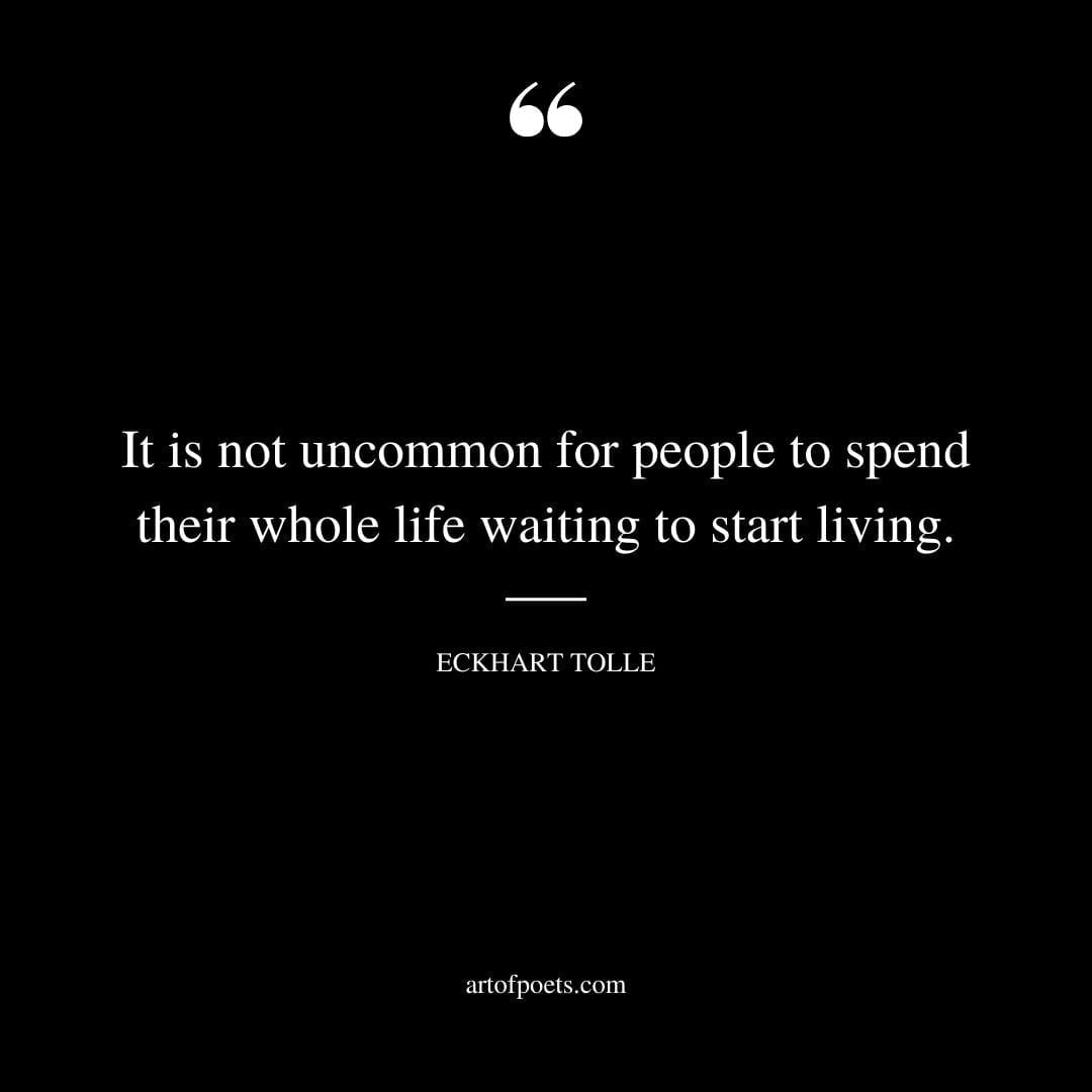It is not uncommon for people to spend their whole life waiting to start living. Eckhart Tolle