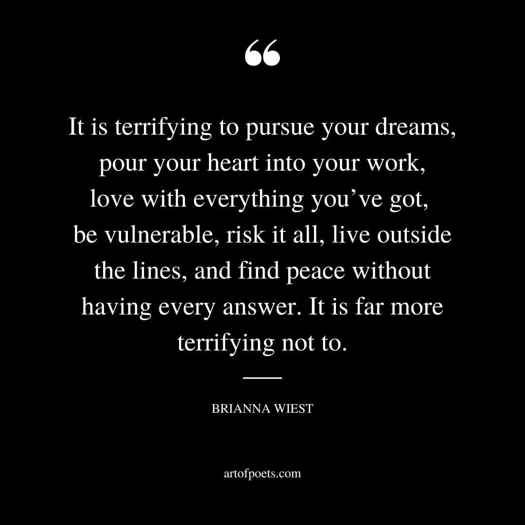 It is terrifying to pursue your dreams pour your heart into your work love with everything youve got be vulnerable risk it all