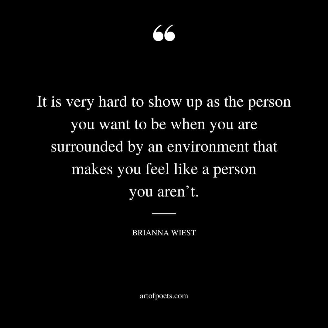 It is very hard to show up as the person you want to be when you are surrounded by an environment that makes you feel like a person you arent