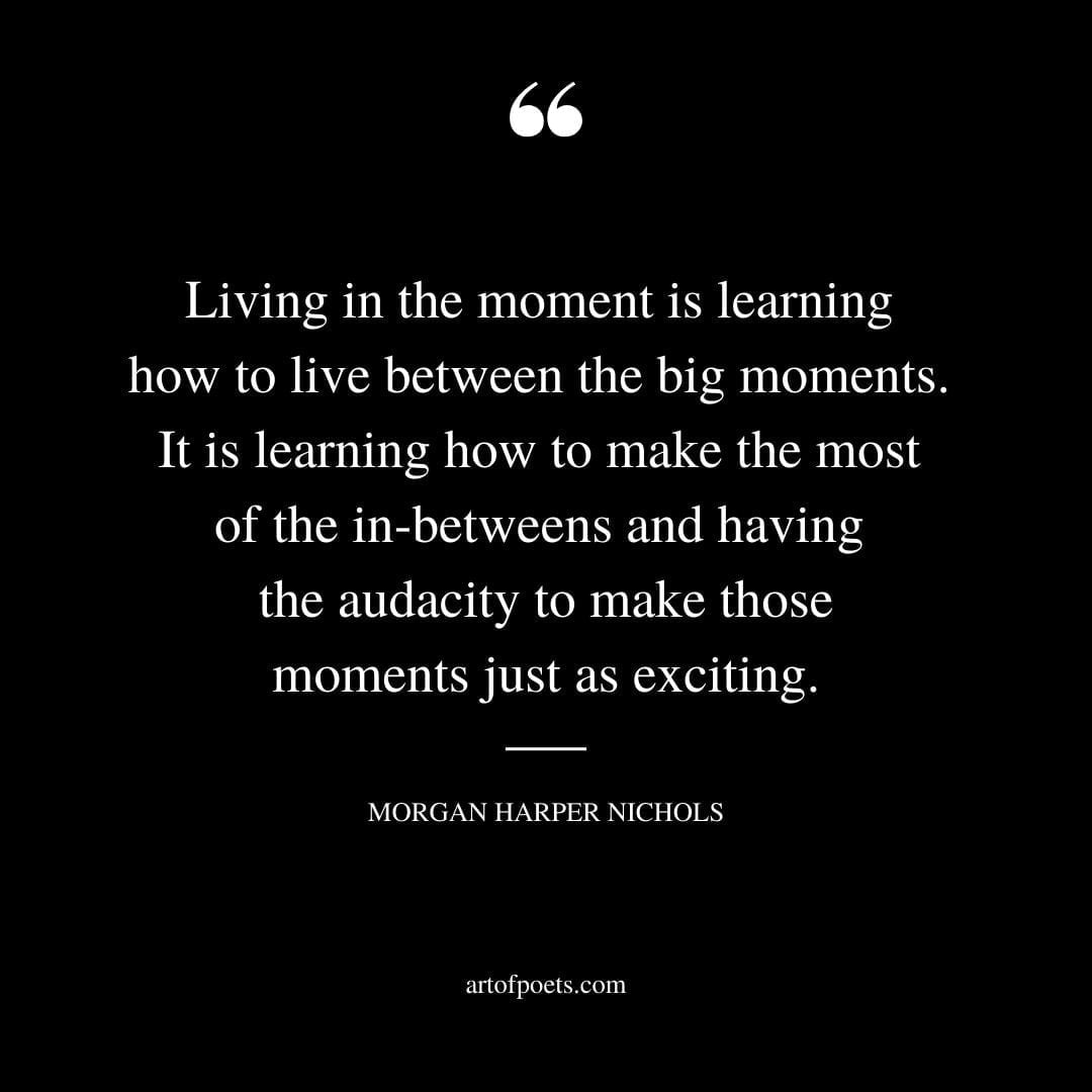 Living in the moment is learning how to live between the big moments. It is learning how to make the most of the in betweens and having
