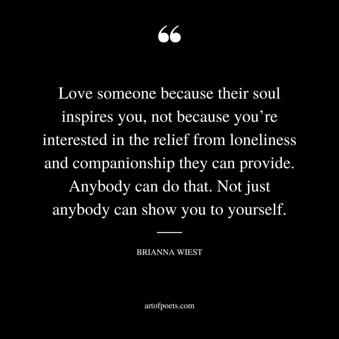 Love someone because their soul inspires you not because youre interested in the relief from loneliness and companionship they can provide