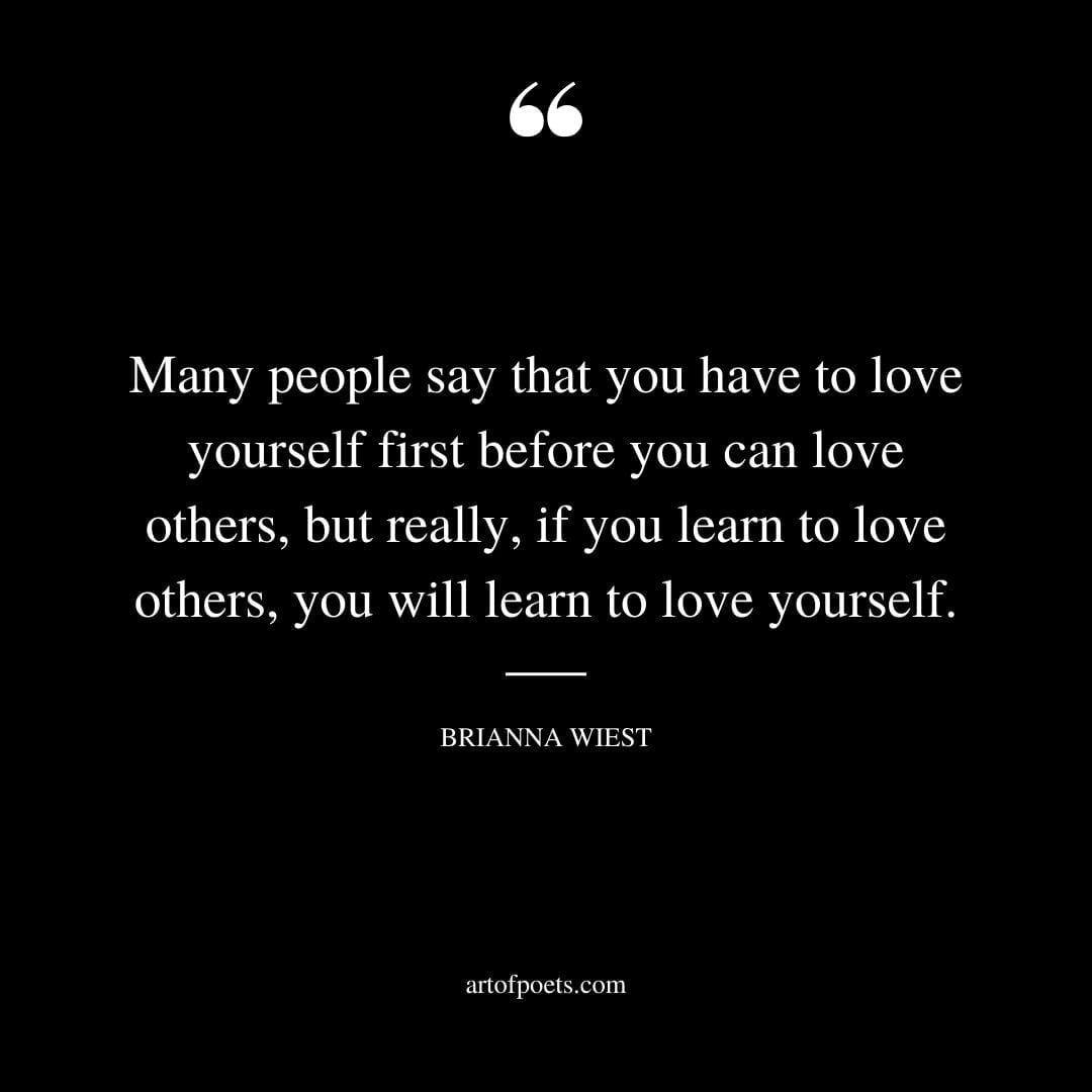Many people say that you have to love yourself first before you can love others but really if you learn to love others you will learn to love yourself