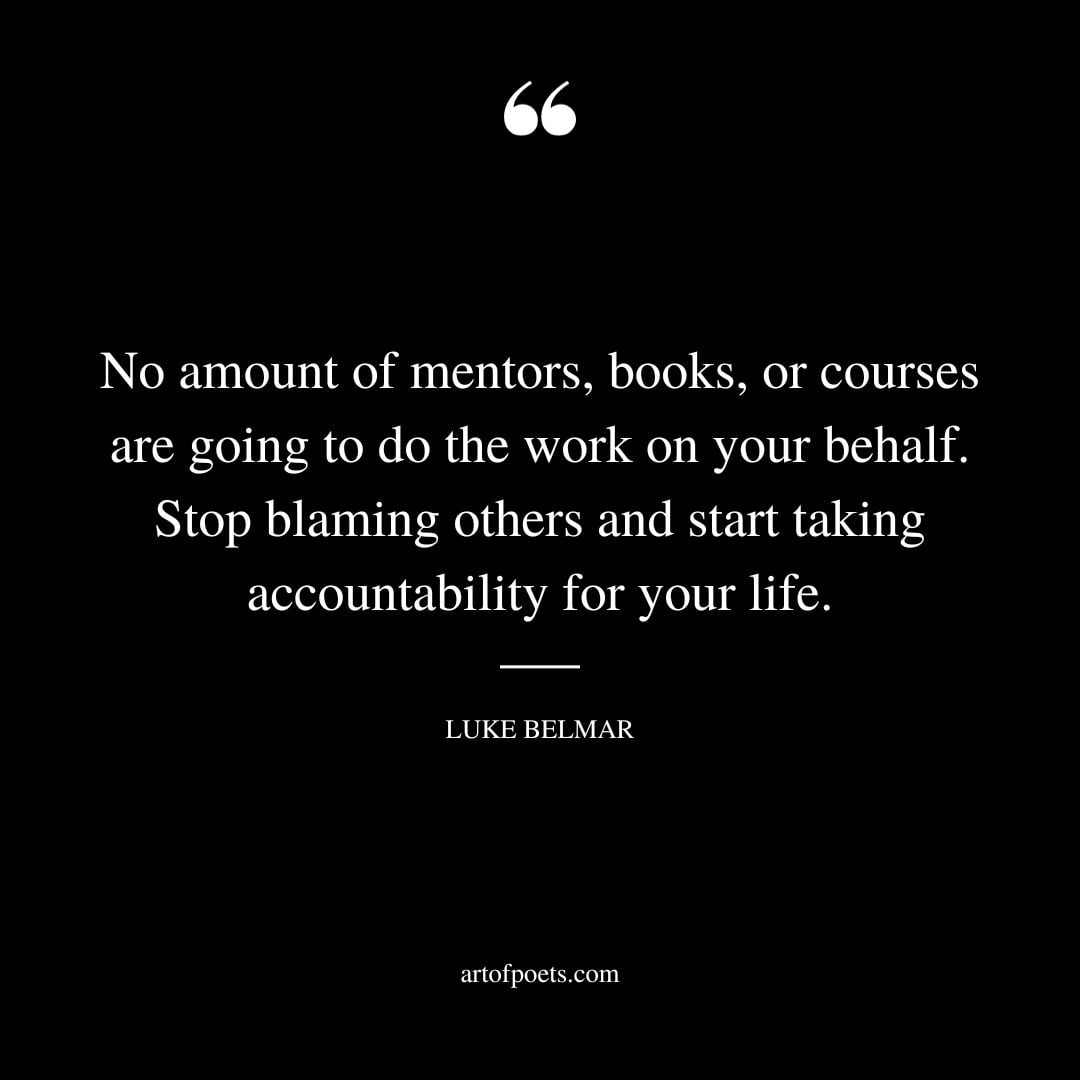 No amount of mentors books or courses are going to do the work on your behalf. Stop blaming others and start taking accountability for your life