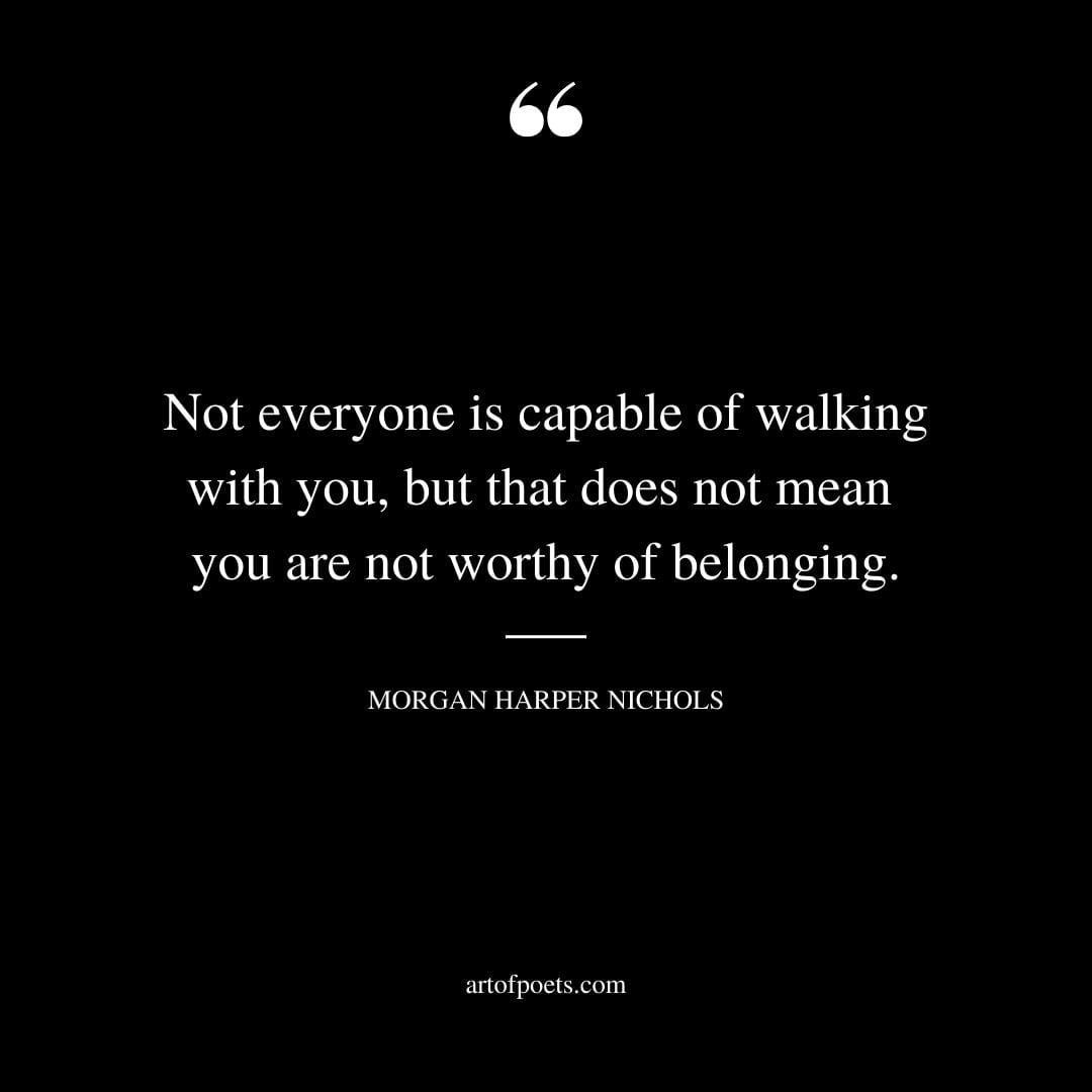 Not everyone is capable of walking with you but that does not mean you are not worthy of belonging