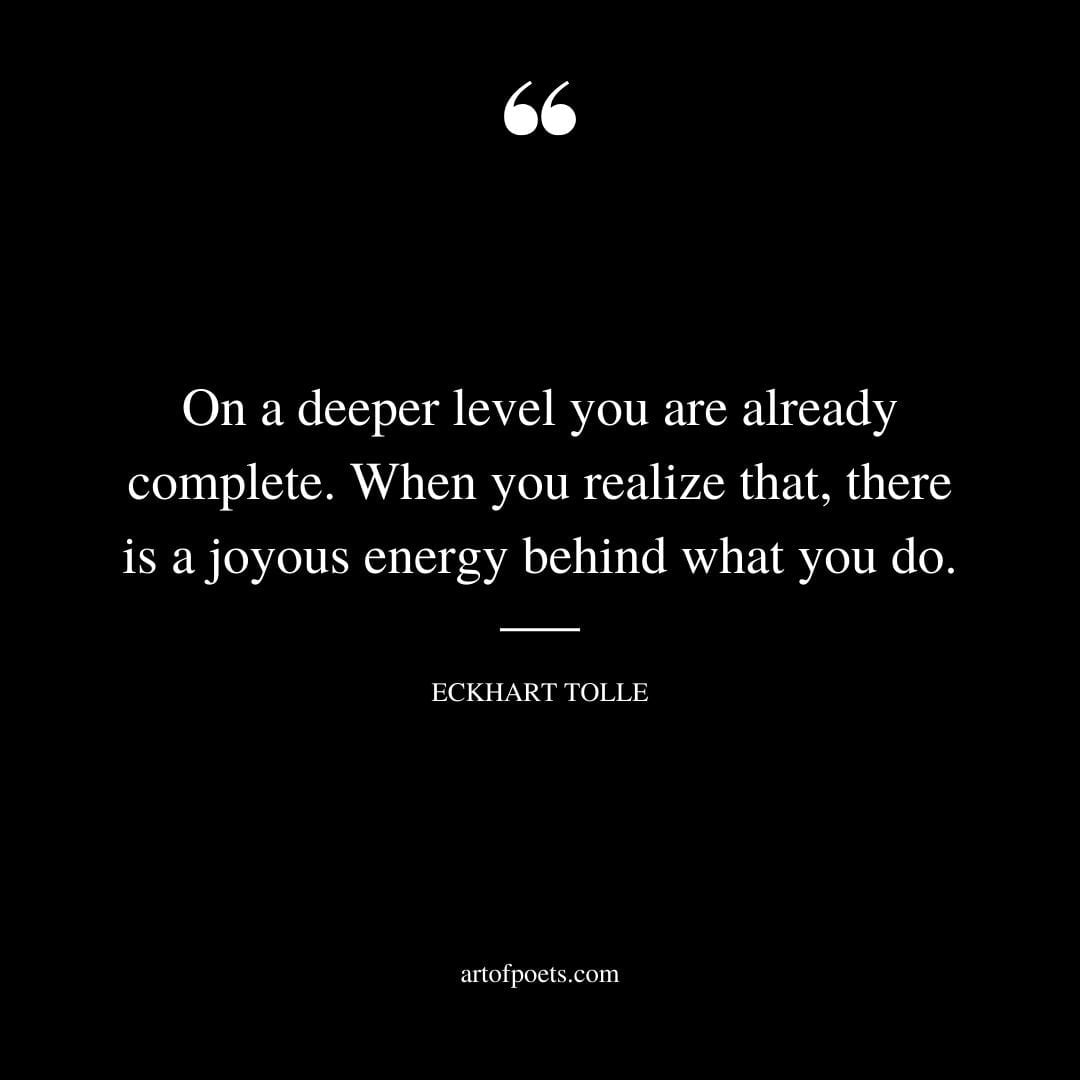 On a deeper level you are already complete. When you realize that there is a joyous energy behind what you do