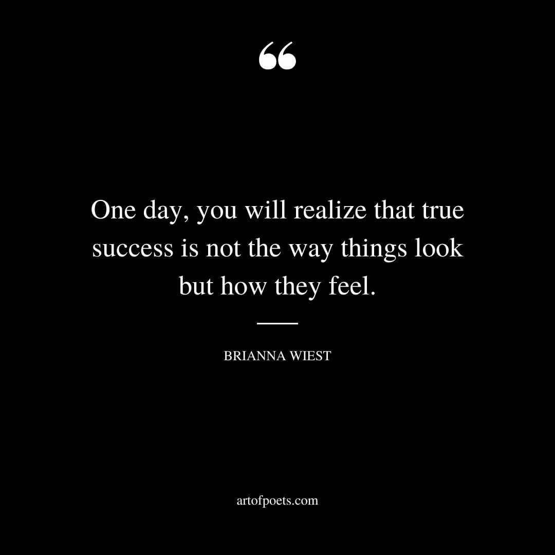 One day you will realize that true success is not the way things look but how they feel