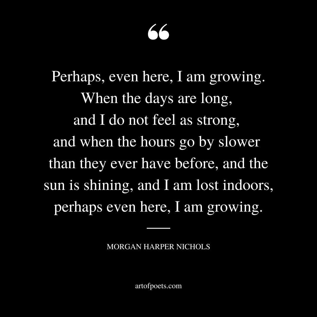 Perhaps even here I am growing. When the days are long and I do not feel as strong and when the hours go by slower than they ever have before